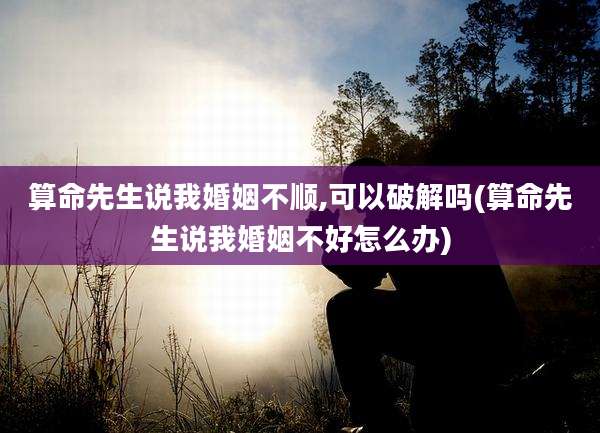 算命先生说我婚姻不顺,可以破解吗(算命先生说我婚姻不好怎么办)