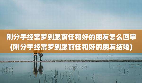 刚分手经常梦到跟前任和好的朋友怎么回事(刚分手经常梦到跟前任和好的朋友结婚)