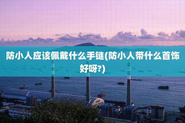 防小人应该佩戴什么手链(防小人带什么首饰好呀?)