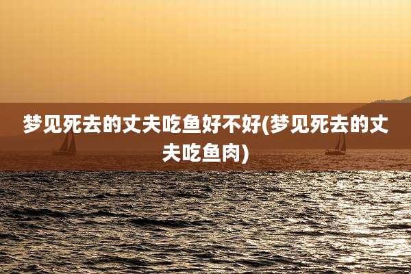 梦见死去的丈夫吃鱼好不好(梦见死去的丈夫吃鱼肉)