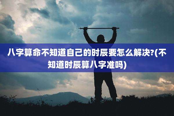 八字算命不知道自己的时辰要怎么解决?(不知道时辰算八字准吗)