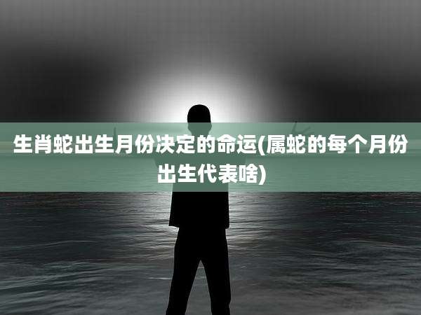 生肖蛇出生月份决定的命运(属蛇的每个月份出生代表啥)