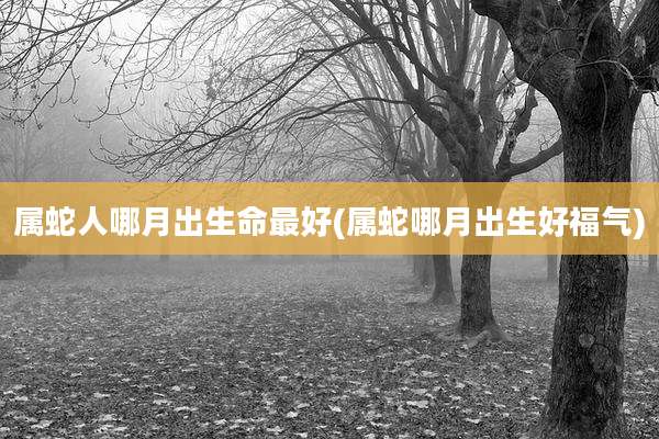 属蛇人哪月出生命最好(属蛇哪月出生好福气)