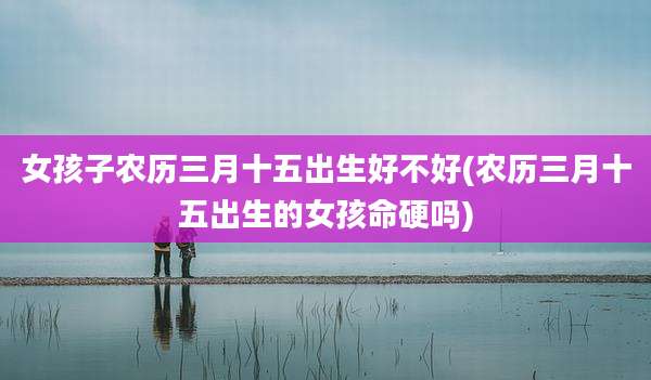 女孩子农历三月十五出生好不好(农历三月十五出生的女孩命硬吗)