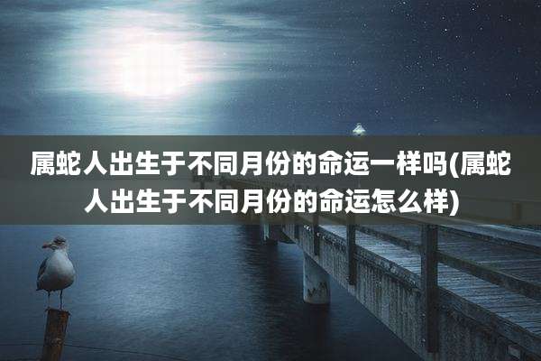 属蛇人出生于不同月份的命运一样吗(属蛇人出生于不同月份的命运怎么样)