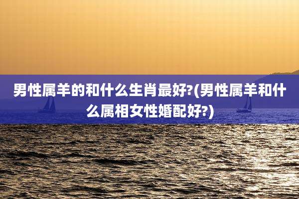 男性属羊的和什么生肖最好?(男性属羊和什么属相女性婚配好?)