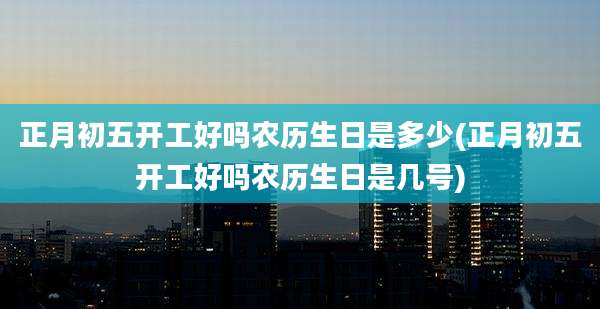 正月初五开工好吗农历生日是多少(正月初五开工好吗农历生日是几号)