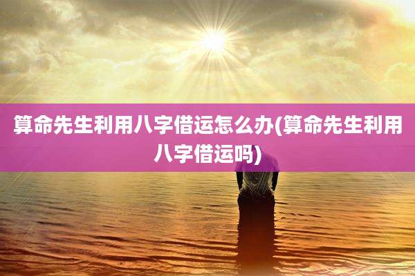 算命先生利用八字借运怎么办(算命先生利用八字借运吗)