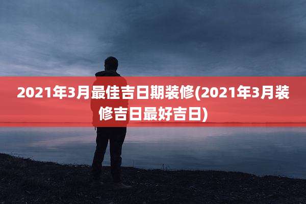 2021年3月最佳吉日期装修(2021年3月装修吉日最好吉日)