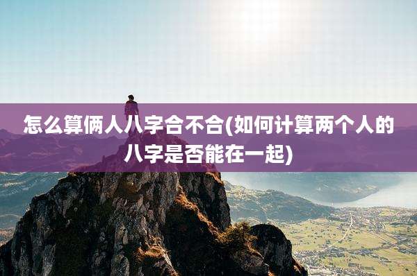 怎么算俩人八字合不合(如何计算两个人的八字是否能在一起)