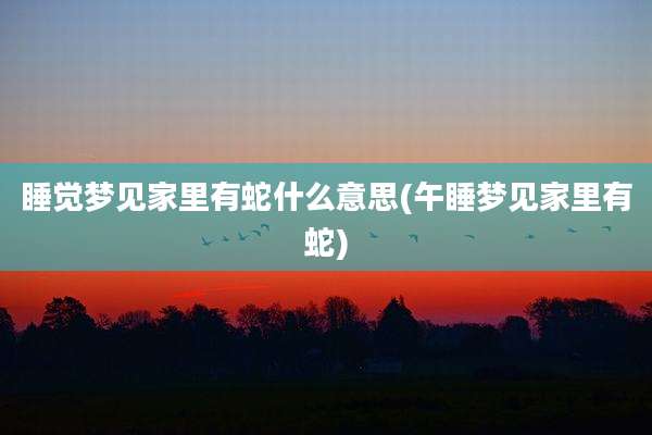 睡觉梦见家里有蛇什么意思(午睡梦见家里有蛇)