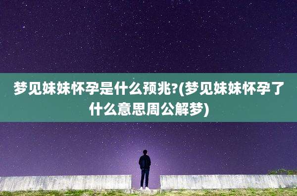 梦见妹妹怀孕是什么预兆?(梦见妹妹怀孕了什么意思周公解梦)