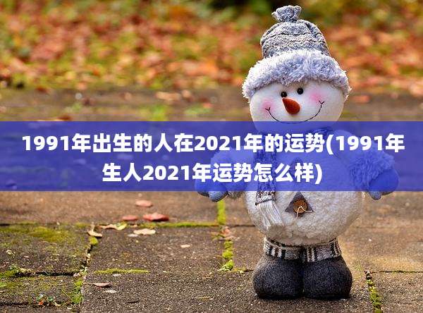 1991年出生的人在2021年的运势(1991年生人2021年运势怎么样)