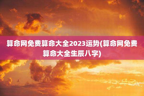 算命网免费算命大全2023运势(算命网免费算命大全生辰八字)