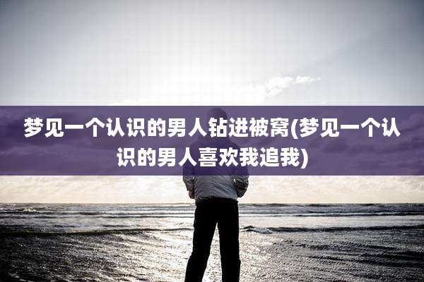梦见一个认识的男人钻进被窝(梦见一个认识的男人喜欢我追我)