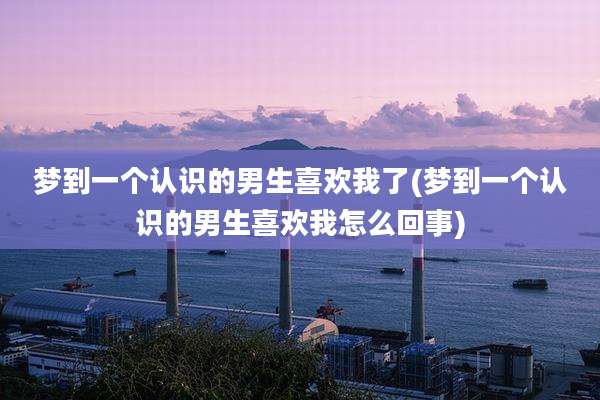 梦到一个认识的男生喜欢我了(梦到一个认识的男生喜欢我怎么回事)