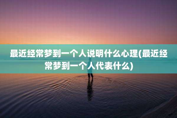 最近经常梦到一个人说明什么心理(最近经常梦到一个人代表什么)