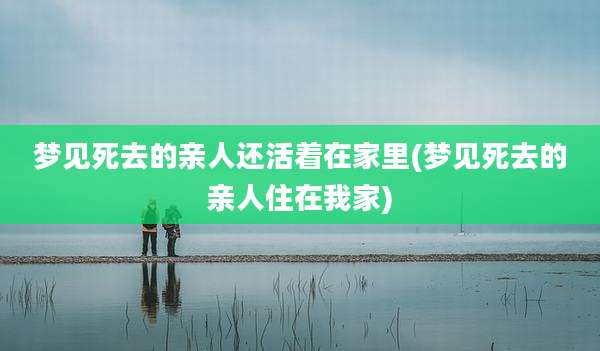 梦见死去的亲人还活着在家里(梦见死去的亲人住在我家)