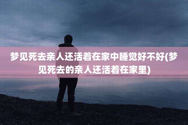 梦见死去亲人还活着在家中睡觉好不好(梦见死去的亲人还活着在家里)
