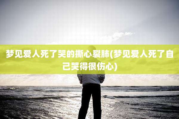 梦见爱人死了哭的撕心裂肺(梦见爱人死了自己哭得很伤心)