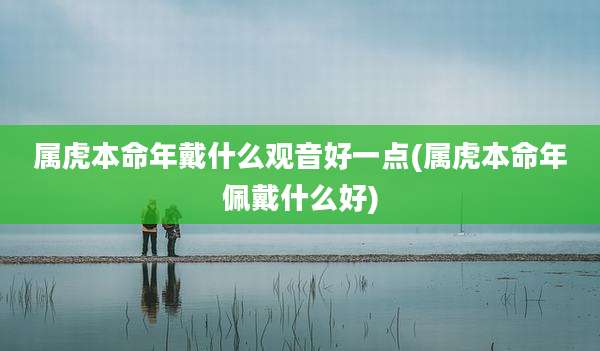 属虎本命年戴什么观音好一点(属虎本命年佩戴什么好)