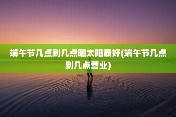 端午节几点到几点晒太阳最好(端午节几点到几点营业)