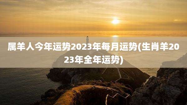 属羊人今年运势2023年每月运势(生肖羊2023年全年运势)