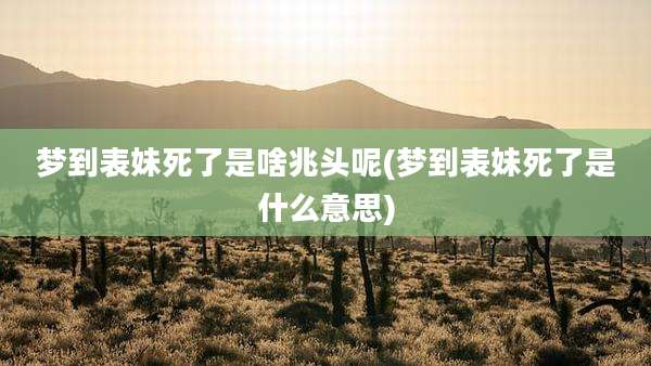 梦到表妹死了是啥兆头呢(梦到表妹死了是什么意思)