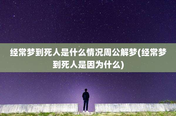 经常梦到死人是什么情况周公解梦(经常梦到死人是因为什么)