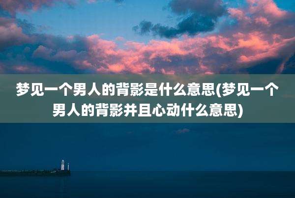 梦见一个男人的背影是什么意思(梦见一个男人的背影并且心动什么意思)