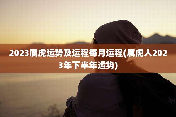 2023属虎运势及运程每月运程(属虎人2023年下半年运势)