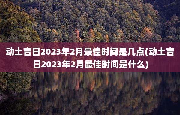 动土吉日2023年2月最佳时间是几点(动土吉日2023年2月最佳时间是什么)