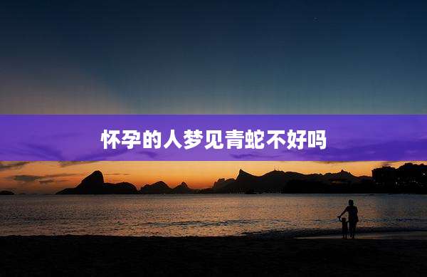 怀孕的人梦见青蛇不好吗
