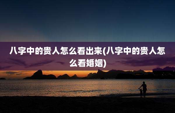 八字中的贵人怎么看出来(八字中的贵人怎么看婚姻)