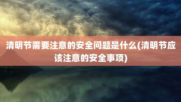 清明节需要注意的安全问题是什么(清明节应该注意的安全事项)