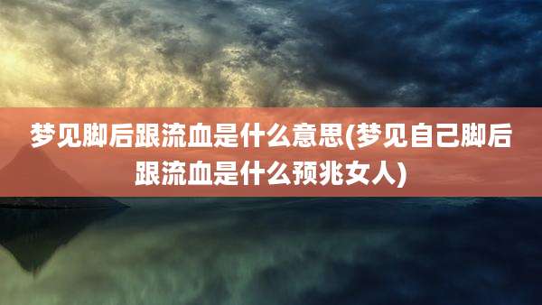 梦见脚后跟流血是什么意思(梦见自己脚后跟流血是什么预兆女人)