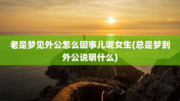 老是梦见外公怎么回事儿呢女生(总是梦到外公说明什么)
