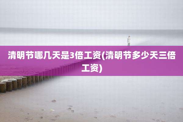 清明节哪几天是3倍工资(清明节多少天三倍工资)