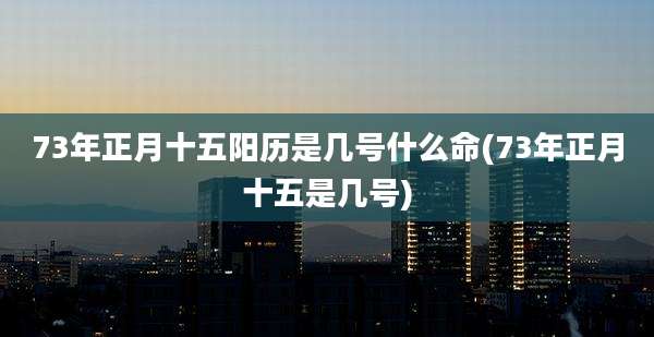 73年正月十五阳历是几号什么命(73年正月十五是几号)