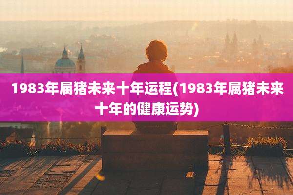 1983年属猪未来十年运程(1983年属猪未来十年的健康运势)