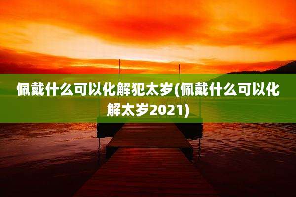 佩戴什么可以化解犯太岁(佩戴什么可以化解太岁2021)