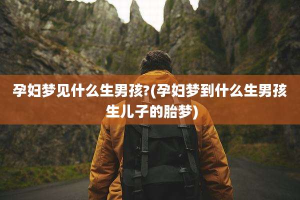 孕妇梦见什么生男孩?(孕妇梦到什么生男孩 生儿子的胎梦)