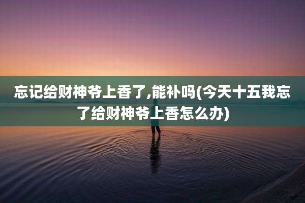 忘记给财神爷上香了,能补吗(今天十五我忘了给财神爷上香怎么办)