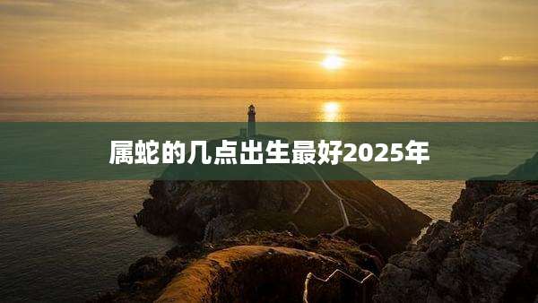 属蛇的几点出生最好2025年