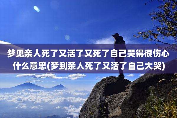 梦见亲人死了又活了又死了自己哭得很伤心什么意思(梦到亲人死了又活了自己大哭)