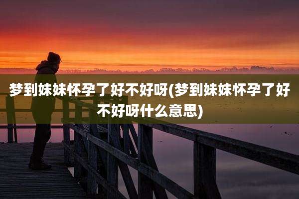 梦到妹妹怀孕了好不好呀(梦到妹妹怀孕了好不好呀什么意思)
