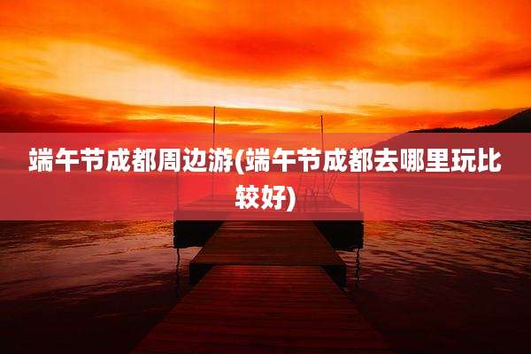 端午节成都周边游(端午节成都去哪里玩比较好)