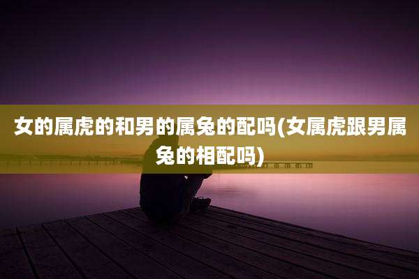 女的属虎的和男的属兔的配吗(女属虎跟男属兔的相配吗)