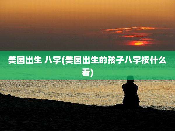美国出生 八字(美国出生的孩子八字按什么看)