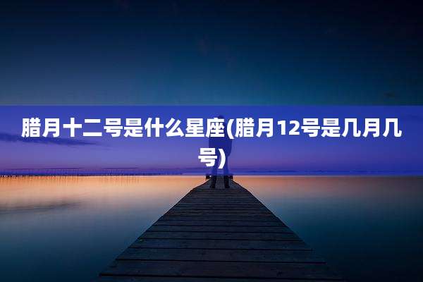 腊月十二号是什么星座(腊月12号是几月几号)